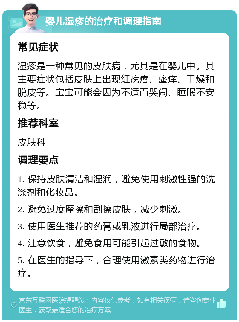 婴儿湿疹的治疗和调理指南 常见症状 湿疹是一种常见的皮肤病，尤其是在婴儿中。其主要症状包括皮肤上出现红疙瘩、瘙痒、干燥和脱皮等。宝宝可能会因为不适而哭闹、睡眠不安稳等。 推荐科室 皮肤科 调理要点 1. 保持皮肤清洁和湿润，避免使用刺激性强的洗涤剂和化妆品。 2. 避免过度摩擦和刮擦皮肤，减少刺激。 3. 使用医生推荐的药膏或乳液进行局部治疗。 4. 注意饮食，避免食用可能引起过敏的食物。 5. 在医生的指导下，合理使用激素类药物进行治疗。