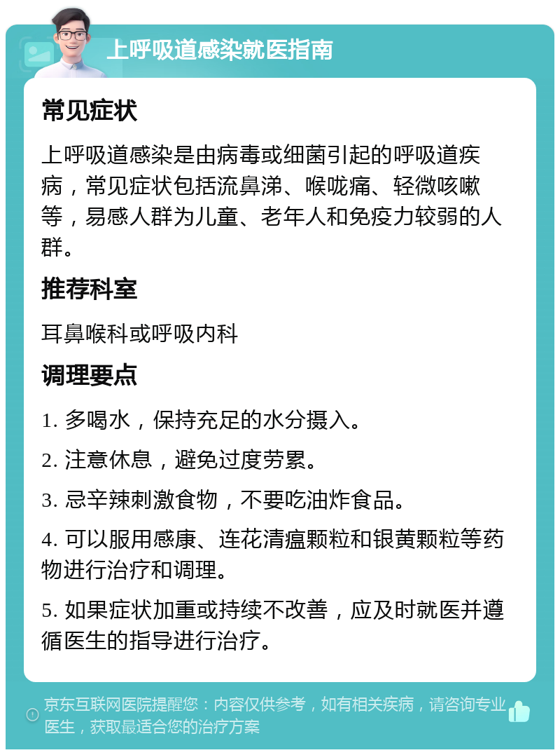 上呼吸道感染就医指南 常见症状 上呼吸道感染是由病毒或细菌引起的呼吸道疾病，常见症状包括流鼻涕、喉咙痛、轻微咳嗽等，易感人群为儿童、老年人和免疫力较弱的人群。 推荐科室 耳鼻喉科或呼吸内科 调理要点 1. 多喝水，保持充足的水分摄入。 2. 注意休息，避免过度劳累。 3. 忌辛辣刺激食物，不要吃油炸食品。 4. 可以服用感康、连花清瘟颗粒和银黄颗粒等药物进行治疗和调理。 5. 如果症状加重或持续不改善，应及时就医并遵循医生的指导进行治疗。