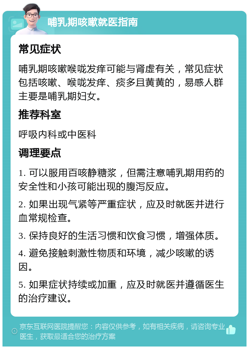 哺乳期咳嗽就医指南 常见症状 哺乳期咳嗽喉咙发痒可能与肾虚有关，常见症状包括咳嗽、喉咙发痒、痰多且黄黄的，易感人群主要是哺乳期妇女。 推荐科室 呼吸内科或中医科 调理要点 1. 可以服用百咳静糖浆，但需注意哺乳期用药的安全性和小孩可能出现的腹泻反应。 2. 如果出现气紧等严重症状，应及时就医并进行血常规检查。 3. 保持良好的生活习惯和饮食习惯，增强体质。 4. 避免接触刺激性物质和环境，减少咳嗽的诱因。 5. 如果症状持续或加重，应及时就医并遵循医生的治疗建议。