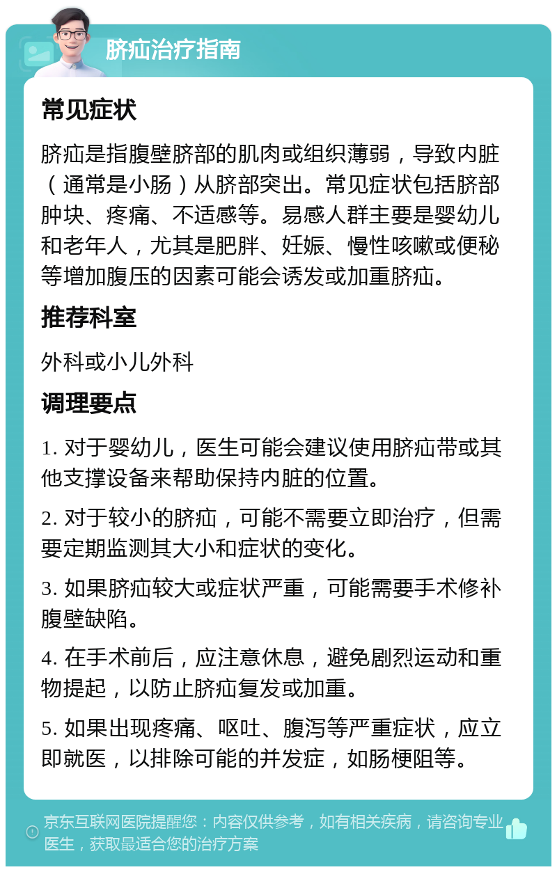 脐疝治疗指南 常见症状 脐疝是指腹壁脐部的肌肉或组织薄弱，导致内脏（通常是小肠）从脐部突出。常见症状包括脐部肿块、疼痛、不适感等。易感人群主要是婴幼儿和老年人，尤其是肥胖、妊娠、慢性咳嗽或便秘等增加腹压的因素可能会诱发或加重脐疝。 推荐科室 外科或小儿外科 调理要点 1. 对于婴幼儿，医生可能会建议使用脐疝带或其他支撑设备来帮助保持内脏的位置。 2. 对于较小的脐疝，可能不需要立即治疗，但需要定期监测其大小和症状的变化。 3. 如果脐疝较大或症状严重，可能需要手术修补腹壁缺陷。 4. 在手术前后，应注意休息，避免剧烈运动和重物提起，以防止脐疝复发或加重。 5. 如果出现疼痛、呕吐、腹泻等严重症状，应立即就医，以排除可能的并发症，如肠梗阻等。