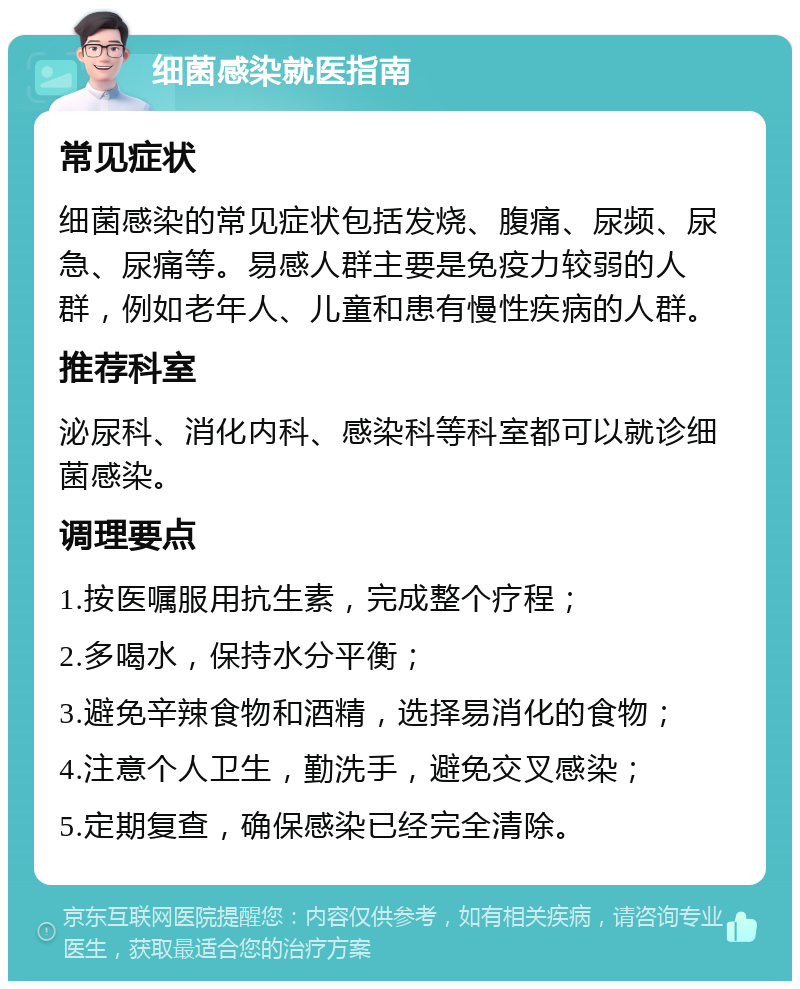 细菌感染就医指南 常见症状 细菌感染的常见症状包括发烧、腹痛、尿频、尿急、尿痛等。易感人群主要是免疫力较弱的人群，例如老年人、儿童和患有慢性疾病的人群。 推荐科室 泌尿科、消化内科、感染科等科室都可以就诊细菌感染。 调理要点 1.按医嘱服用抗生素，完成整个疗程； 2.多喝水，保持水分平衡； 3.避免辛辣食物和酒精，选择易消化的食物； 4.注意个人卫生，勤洗手，避免交叉感染； 5.定期复查，确保感染已经完全清除。