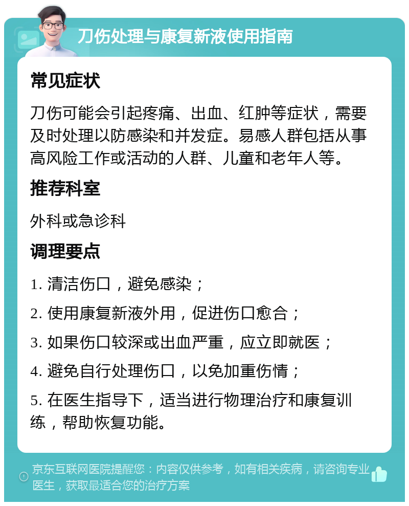 刀伤处理与康复新液使用指南 常见症状 刀伤可能会引起疼痛、出血、红肿等症状，需要及时处理以防感染和并发症。易感人群包括从事高风险工作或活动的人群、儿童和老年人等。 推荐科室 外科或急诊科 调理要点 1. 清洁伤口，避免感染； 2. 使用康复新液外用，促进伤口愈合； 3. 如果伤口较深或出血严重，应立即就医； 4. 避免自行处理伤口，以免加重伤情； 5. 在医生指导下，适当进行物理治疗和康复训练，帮助恢复功能。