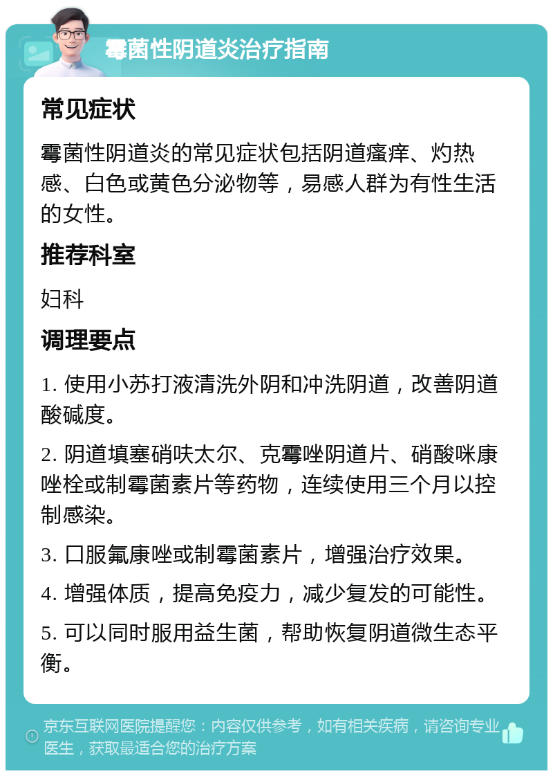 霉菌性阴道炎治疗指南 常见症状 霉菌性阴道炎的常见症状包括阴道瘙痒、灼热感、白色或黄色分泌物等，易感人群为有性生活的女性。 推荐科室 妇科 调理要点 1. 使用小苏打液清洗外阴和冲洗阴道，改善阴道酸碱度。 2. 阴道填塞硝呋太尔、克霉唑阴道片、硝酸咪康唑栓或制霉菌素片等药物，连续使用三个月以控制感染。 3. 口服氟康唑或制霉菌素片，增强治疗效果。 4. 增强体质，提高免疫力，减少复发的可能性。 5. 可以同时服用益生菌，帮助恢复阴道微生态平衡。