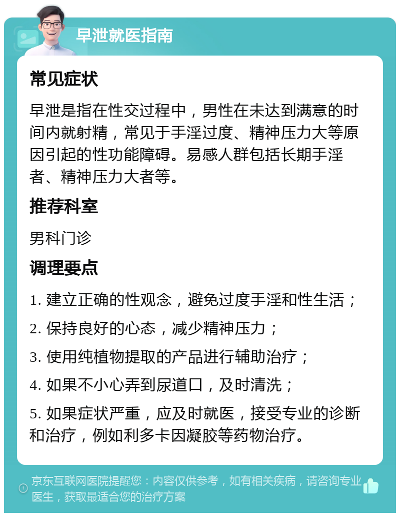 早泄就医指南 常见症状 早泄是指在性交过程中，男性在未达到满意的时间内就射精，常见于手淫过度、精神压力大等原因引起的性功能障碍。易感人群包括长期手淫者、精神压力大者等。 推荐科室 男科门诊 调理要点 1. 建立正确的性观念，避免过度手淫和性生活； 2. 保持良好的心态，减少精神压力； 3. 使用纯植物提取的产品进行辅助治疗； 4. 如果不小心弄到尿道口，及时清洗； 5. 如果症状严重，应及时就医，接受专业的诊断和治疗，例如利多卡因凝胶等药物治疗。