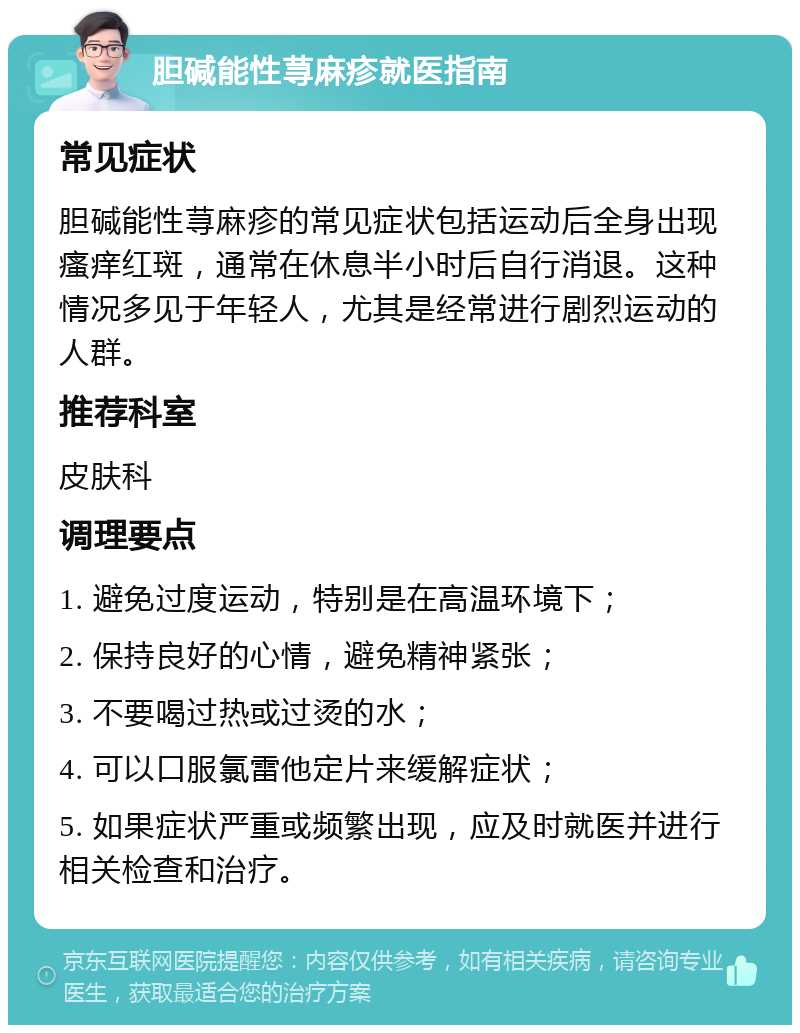 胆碱能性荨麻疹就医指南 常见症状 胆碱能性荨麻疹的常见症状包括运动后全身出现瘙痒红斑，通常在休息半小时后自行消退。这种情况多见于年轻人，尤其是经常进行剧烈运动的人群。 推荐科室 皮肤科 调理要点 1. 避免过度运动，特别是在高温环境下； 2. 保持良好的心情，避免精神紧张； 3. 不要喝过热或过烫的水； 4. 可以口服氯雷他定片来缓解症状； 5. 如果症状严重或频繁出现，应及时就医并进行相关检查和治疗。