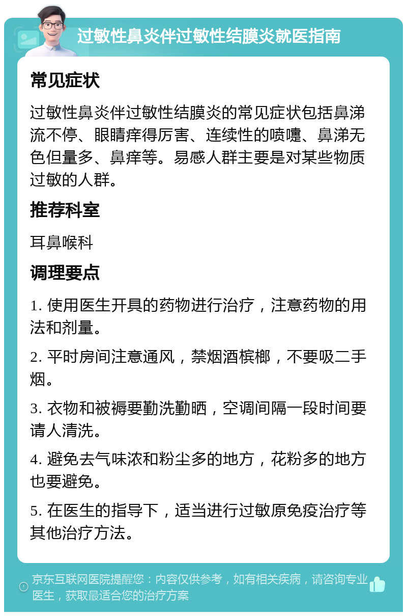 过敏性鼻炎伴过敏性结膜炎就医指南 常见症状 过敏性鼻炎伴过敏性结膜炎的常见症状包括鼻涕流不停、眼睛痒得厉害、连续性的喷嚏、鼻涕无色但量多、鼻痒等。易感人群主要是对某些物质过敏的人群。 推荐科室 耳鼻喉科 调理要点 1. 使用医生开具的药物进行治疗，注意药物的用法和剂量。 2. 平时房间注意通风，禁烟酒槟榔，不要吸二手烟。 3. 衣物和被褥要勤洗勤晒，空调间隔一段时间要请人清洗。 4. 避免去气味浓和粉尘多的地方，花粉多的地方也要避免。 5. 在医生的指导下，适当进行过敏原免疫治疗等其他治疗方法。