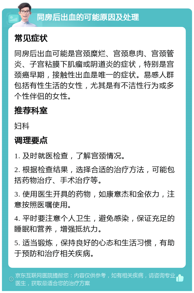 同房后出血的可能原因及处理 常见症状 同房后出血可能是宫颈糜烂、宫颈息肉、宫颈管炎、子宫粘膜下肌瘤或阴道炎的症状，特别是宫颈癌早期，接触性出血是唯一的症状。易感人群包括有性生活的女性，尤其是有不洁性行为或多个性伴侣的女性。 推荐科室 妇科 调理要点 1. 及时就医检查，了解宫颈情况。 2. 根据检查结果，选择合适的治疗方法，可能包括药物治疗、手术治疗等。 3. 使用医生开具的药物，如康意杰和金依力，注意按照医嘱使用。 4. 平时要注意个人卫生，避免感染，保证充足的睡眠和营养，增强抵抗力。 5. 适当锻炼，保持良好的心态和生活习惯，有助于预防和治疗相关疾病。