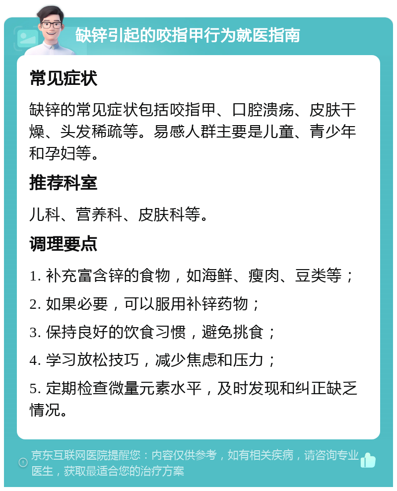 缺锌引起的咬指甲行为就医指南 常见症状 缺锌的常见症状包括咬指甲、口腔溃疡、皮肤干燥、头发稀疏等。易感人群主要是儿童、青少年和孕妇等。 推荐科室 儿科、营养科、皮肤科等。 调理要点 1. 补充富含锌的食物，如海鲜、瘦肉、豆类等； 2. 如果必要，可以服用补锌药物； 3. 保持良好的饮食习惯，避免挑食； 4. 学习放松技巧，减少焦虑和压力； 5. 定期检查微量元素水平，及时发现和纠正缺乏情况。