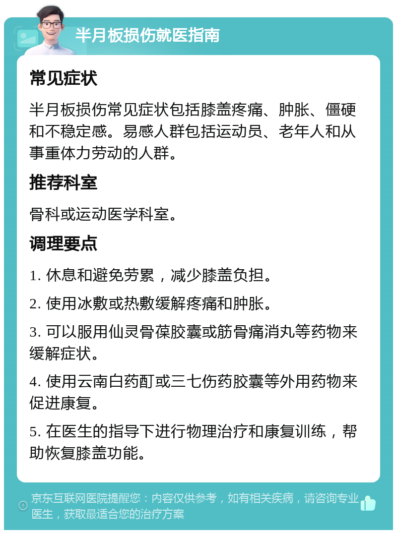 半月板损伤就医指南 常见症状 半月板损伤常见症状包括膝盖疼痛、肿胀、僵硬和不稳定感。易感人群包括运动员、老年人和从事重体力劳动的人群。 推荐科室 骨科或运动医学科室。 调理要点 1. 休息和避免劳累，减少膝盖负担。 2. 使用冰敷或热敷缓解疼痛和肿胀。 3. 可以服用仙灵骨葆胶囊或筋骨痛消丸等药物来缓解症状。 4. 使用云南白药酊或三七伤药胶囊等外用药物来促进康复。 5. 在医生的指导下进行物理治疗和康复训练，帮助恢复膝盖功能。