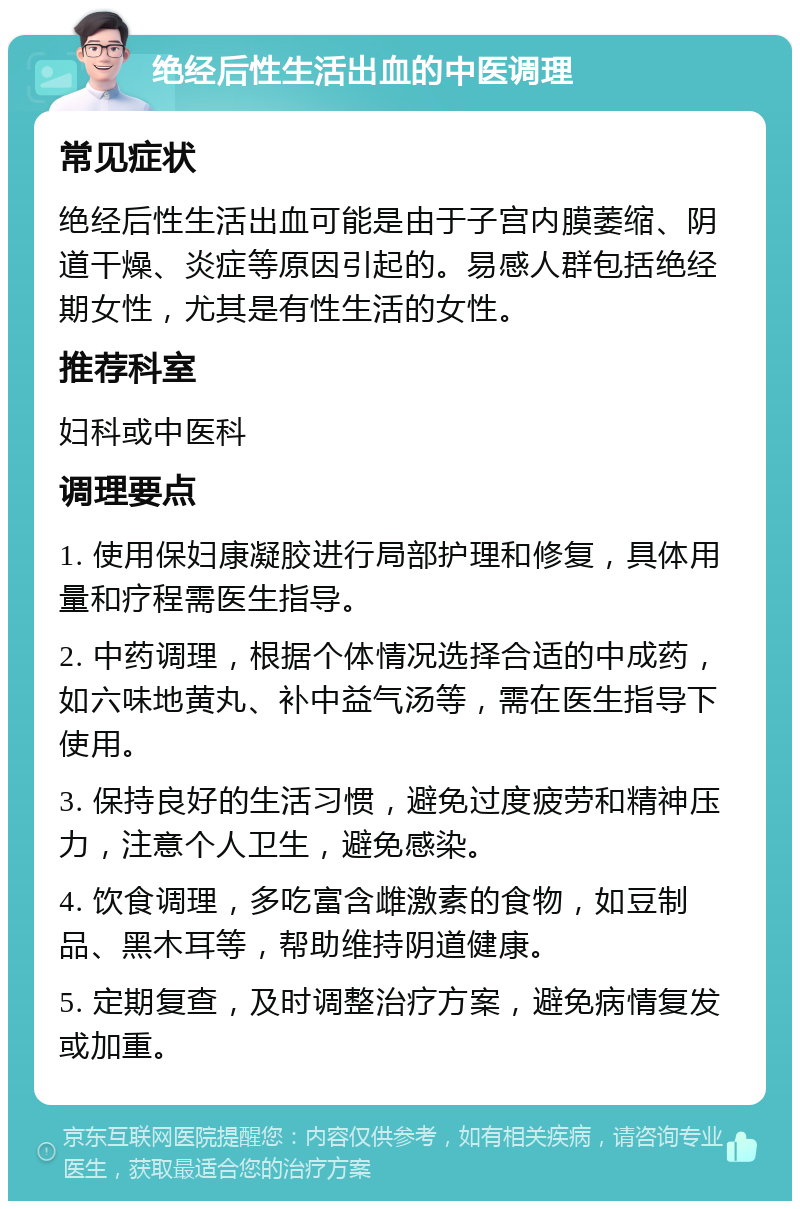 绝经后性生活出血的中医调理 常见症状 绝经后性生活出血可能是由于子宫内膜萎缩、阴道干燥、炎症等原因引起的。易感人群包括绝经期女性，尤其是有性生活的女性。 推荐科室 妇科或中医科 调理要点 1. 使用保妇康凝胶进行局部护理和修复，具体用量和疗程需医生指导。 2. 中药调理，根据个体情况选择合适的中成药，如六味地黄丸、补中益气汤等，需在医生指导下使用。 3. 保持良好的生活习惯，避免过度疲劳和精神压力，注意个人卫生，避免感染。 4. 饮食调理，多吃富含雌激素的食物，如豆制品、黑木耳等，帮助维持阴道健康。 5. 定期复查，及时调整治疗方案，避免病情复发或加重。