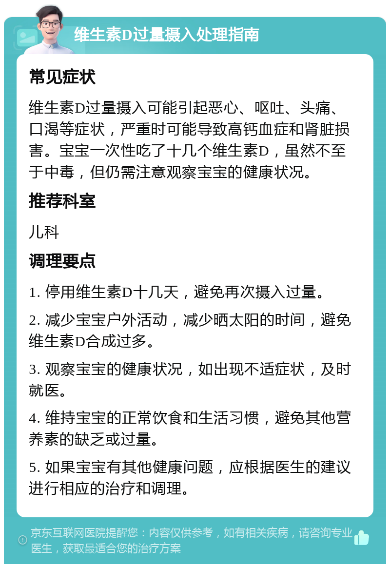 维生素D过量摄入处理指南 常见症状 维生素D过量摄入可能引起恶心、呕吐、头痛、口渴等症状，严重时可能导致高钙血症和肾脏损害。宝宝一次性吃了十几个维生素D，虽然不至于中毒，但仍需注意观察宝宝的健康状况。 推荐科室 儿科 调理要点 1. 停用维生素D十几天，避免再次摄入过量。 2. 减少宝宝户外活动，减少晒太阳的时间，避免维生素D合成过多。 3. 观察宝宝的健康状况，如出现不适症状，及时就医。 4. 维持宝宝的正常饮食和生活习惯，避免其他营养素的缺乏或过量。 5. 如果宝宝有其他健康问题，应根据医生的建议进行相应的治疗和调理。