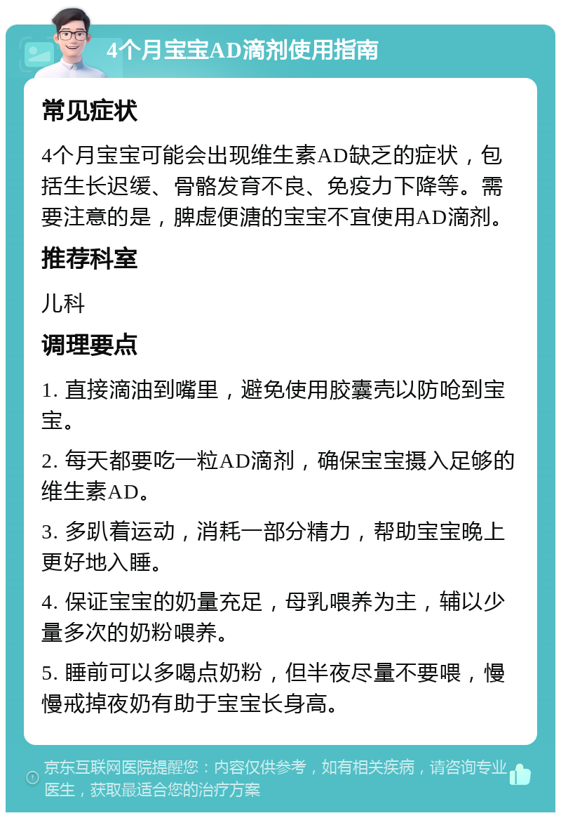 4个月宝宝AD滴剂使用指南 常见症状 4个月宝宝可能会出现维生素AD缺乏的症状，包括生长迟缓、骨骼发育不良、免疫力下降等。需要注意的是，脾虚便溏的宝宝不宜使用AD滴剂。 推荐科室 儿科 调理要点 1. 直接滴油到嘴里，避免使用胶囊壳以防呛到宝宝。 2. 每天都要吃一粒AD滴剂，确保宝宝摄入足够的维生素AD。 3. 多趴着运动，消耗一部分精力，帮助宝宝晚上更好地入睡。 4. 保证宝宝的奶量充足，母乳喂养为主，辅以少量多次的奶粉喂养。 5. 睡前可以多喝点奶粉，但半夜尽量不要喂，慢慢戒掉夜奶有助于宝宝长身高。