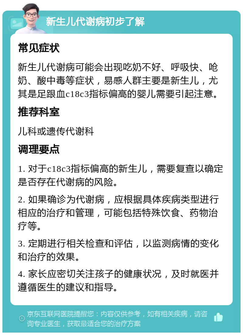 新生儿代谢病初步了解 常见症状 新生儿代谢病可能会出现吃奶不好、呼吸快、呛奶、酸中毒等症状，易感人群主要是新生儿，尤其是足跟血c18c3指标偏高的婴儿需要引起注意。 推荐科室 儿科或遗传代谢科 调理要点 1. 对于c18c3指标偏高的新生儿，需要复查以确定是否存在代谢病的风险。 2. 如果确诊为代谢病，应根据具体疾病类型进行相应的治疗和管理，可能包括特殊饮食、药物治疗等。 3. 定期进行相关检查和评估，以监测病情的变化和治疗的效果。 4. 家长应密切关注孩子的健康状况，及时就医并遵循医生的建议和指导。