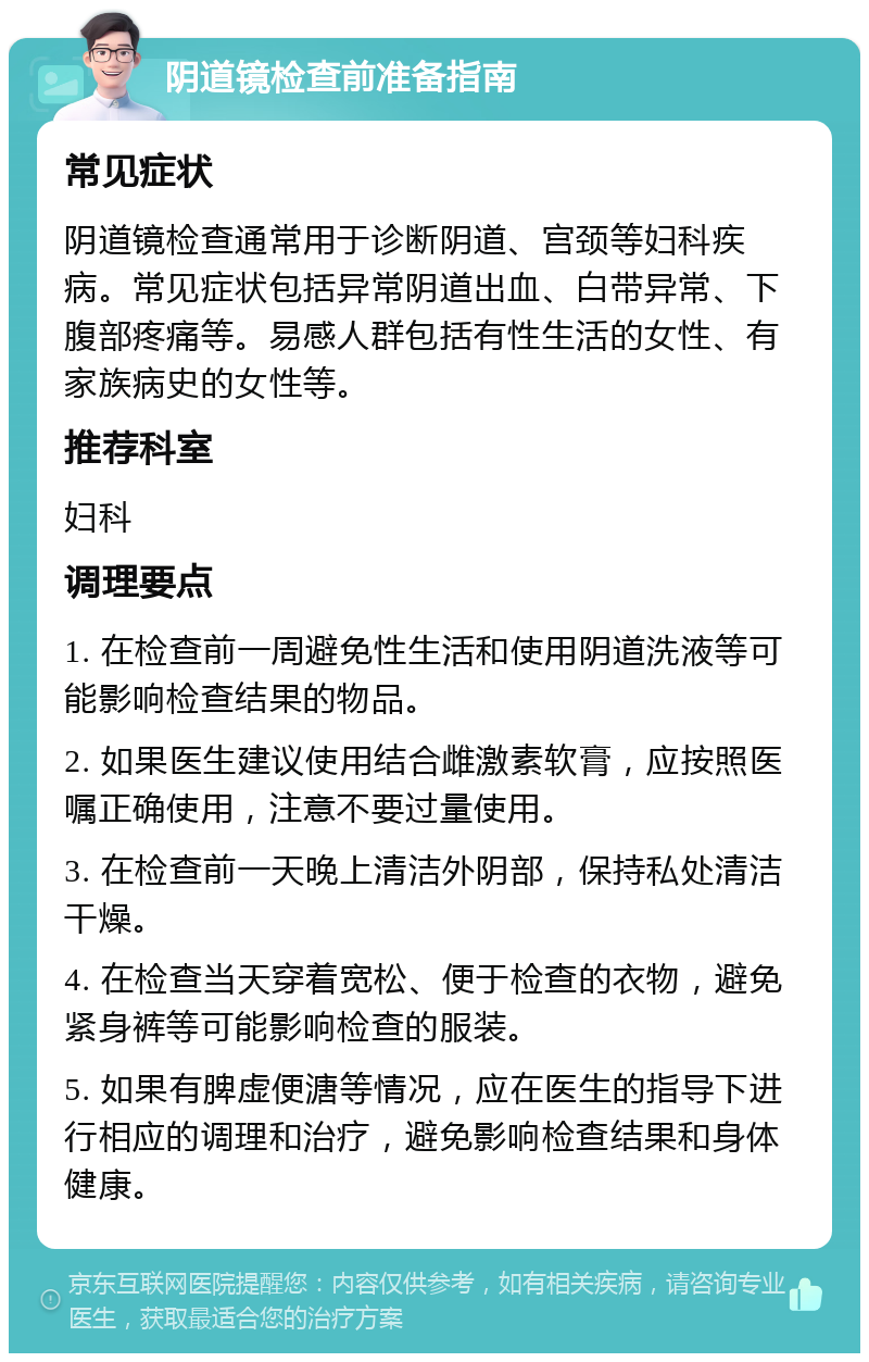 阴道镜检查前准备指南 常见症状 阴道镜检查通常用于诊断阴道、宫颈等妇科疾病。常见症状包括异常阴道出血、白带异常、下腹部疼痛等。易感人群包括有性生活的女性、有家族病史的女性等。 推荐科室 妇科 调理要点 1. 在检查前一周避免性生活和使用阴道洗液等可能影响检查结果的物品。 2. 如果医生建议使用结合雌激素软膏，应按照医嘱正确使用，注意不要过量使用。 3. 在检查前一天晚上清洁外阴部，保持私处清洁干燥。 4. 在检查当天穿着宽松、便于检查的衣物，避免紧身裤等可能影响检查的服装。 5. 如果有脾虚便溏等情况，应在医生的指导下进行相应的调理和治疗，避免影响检查结果和身体健康。