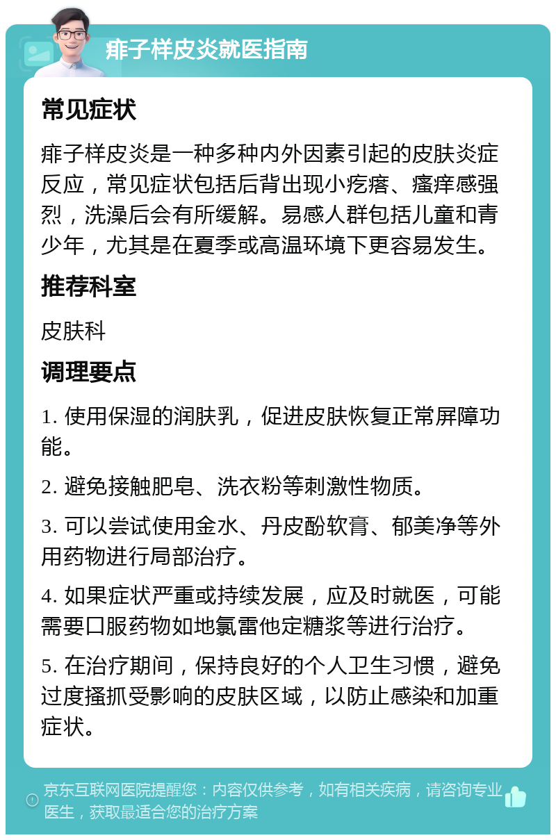 痱子样皮炎就医指南 常见症状 痱子样皮炎是一种多种内外因素引起的皮肤炎症反应，常见症状包括后背出现小疙瘩、瘙痒感强烈，洗澡后会有所缓解。易感人群包括儿童和青少年，尤其是在夏季或高温环境下更容易发生。 推荐科室 皮肤科 调理要点 1. 使用保湿的润肤乳，促进皮肤恢复正常屏障功能。 2. 避免接触肥皂、洗衣粉等刺激性物质。 3. 可以尝试使用金水、丹皮酚软膏、郁美净等外用药物进行局部治疗。 4. 如果症状严重或持续发展，应及时就医，可能需要口服药物如地氯雷他定糖浆等进行治疗。 5. 在治疗期间，保持良好的个人卫生习惯，避免过度搔抓受影响的皮肤区域，以防止感染和加重症状。