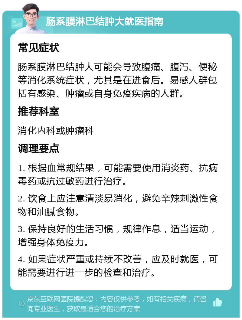 肠系膜淋巴结肿大就医指南 常见症状 肠系膜淋巴结肿大可能会导致腹痛、腹泻、便秘等消化系统症状，尤其是在进食后。易感人群包括有感染、肿瘤或自身免疫疾病的人群。 推荐科室 消化内科或肿瘤科 调理要点 1. 根据血常规结果，可能需要使用消炎药、抗病毒药或抗过敏药进行治疗。 2. 饮食上应注意清淡易消化，避免辛辣刺激性食物和油腻食物。 3. 保持良好的生活习惯，规律作息，适当运动，增强身体免疫力。 4. 如果症状严重或持续不改善，应及时就医，可能需要进行进一步的检查和治疗。