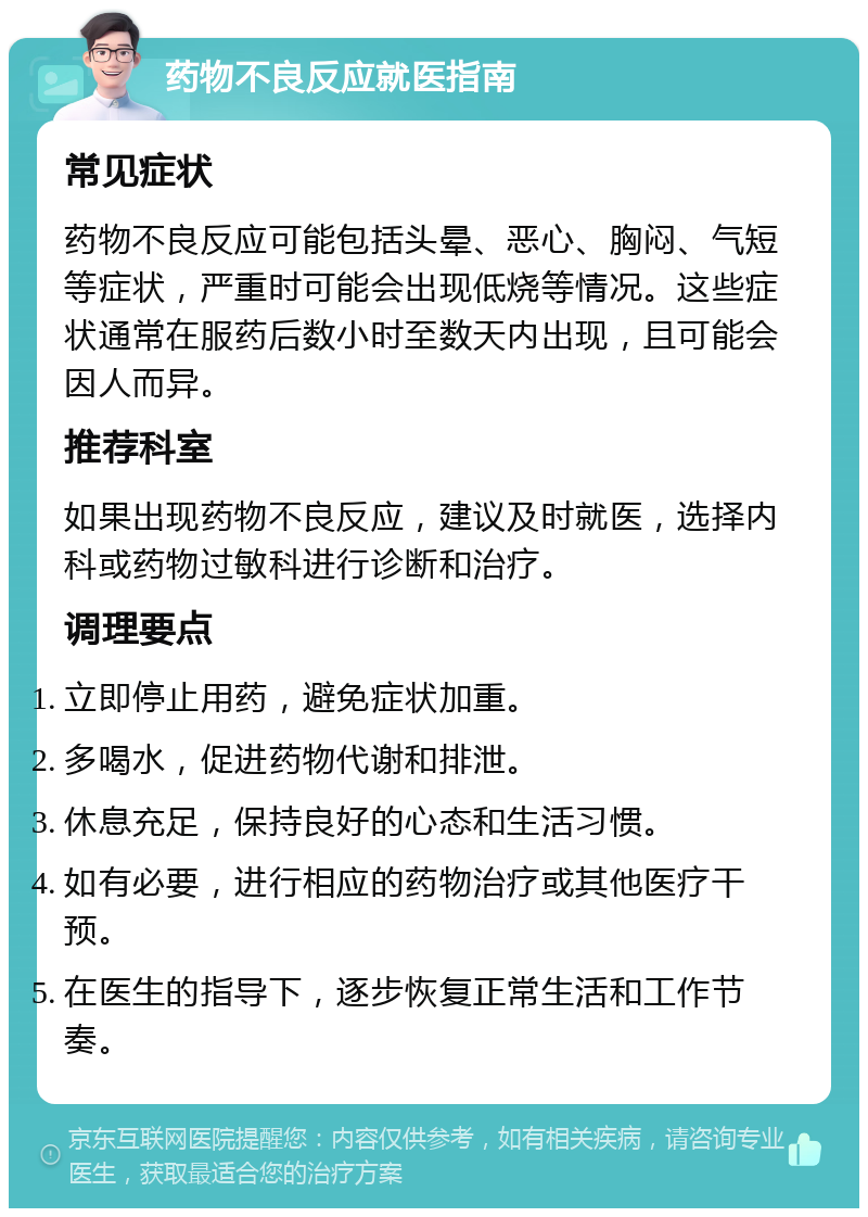 药物不良反应就医指南 常见症状 药物不良反应可能包括头晕、恶心、胸闷、气短等症状，严重时可能会出现低烧等情况。这些症状通常在服药后数小时至数天内出现，且可能会因人而异。 推荐科室 如果出现药物不良反应，建议及时就医，选择内科或药物过敏科进行诊断和治疗。 调理要点 立即停止用药，避免症状加重。 多喝水，促进药物代谢和排泄。 休息充足，保持良好的心态和生活习惯。 如有必要，进行相应的药物治疗或其他医疗干预。 在医生的指导下，逐步恢复正常生活和工作节奏。