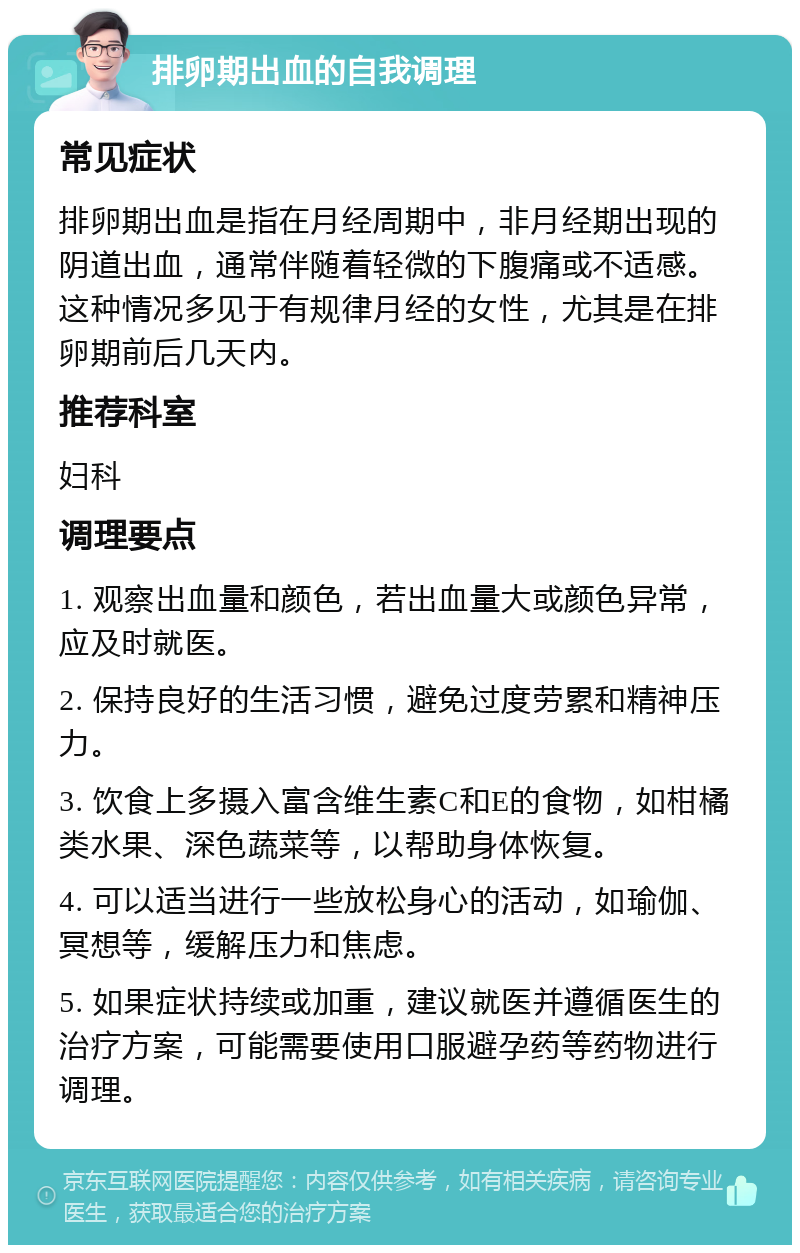 排卵期出血的自我调理 常见症状 排卵期出血是指在月经周期中，非月经期出现的阴道出血，通常伴随着轻微的下腹痛或不适感。这种情况多见于有规律月经的女性，尤其是在排卵期前后几天内。 推荐科室 妇科 调理要点 1. 观察出血量和颜色，若出血量大或颜色异常，应及时就医。 2. 保持良好的生活习惯，避免过度劳累和精神压力。 3. 饮食上多摄入富含维生素C和E的食物，如柑橘类水果、深色蔬菜等，以帮助身体恢复。 4. 可以适当进行一些放松身心的活动，如瑜伽、冥想等，缓解压力和焦虑。 5. 如果症状持续或加重，建议就医并遵循医生的治疗方案，可能需要使用口服避孕药等药物进行调理。