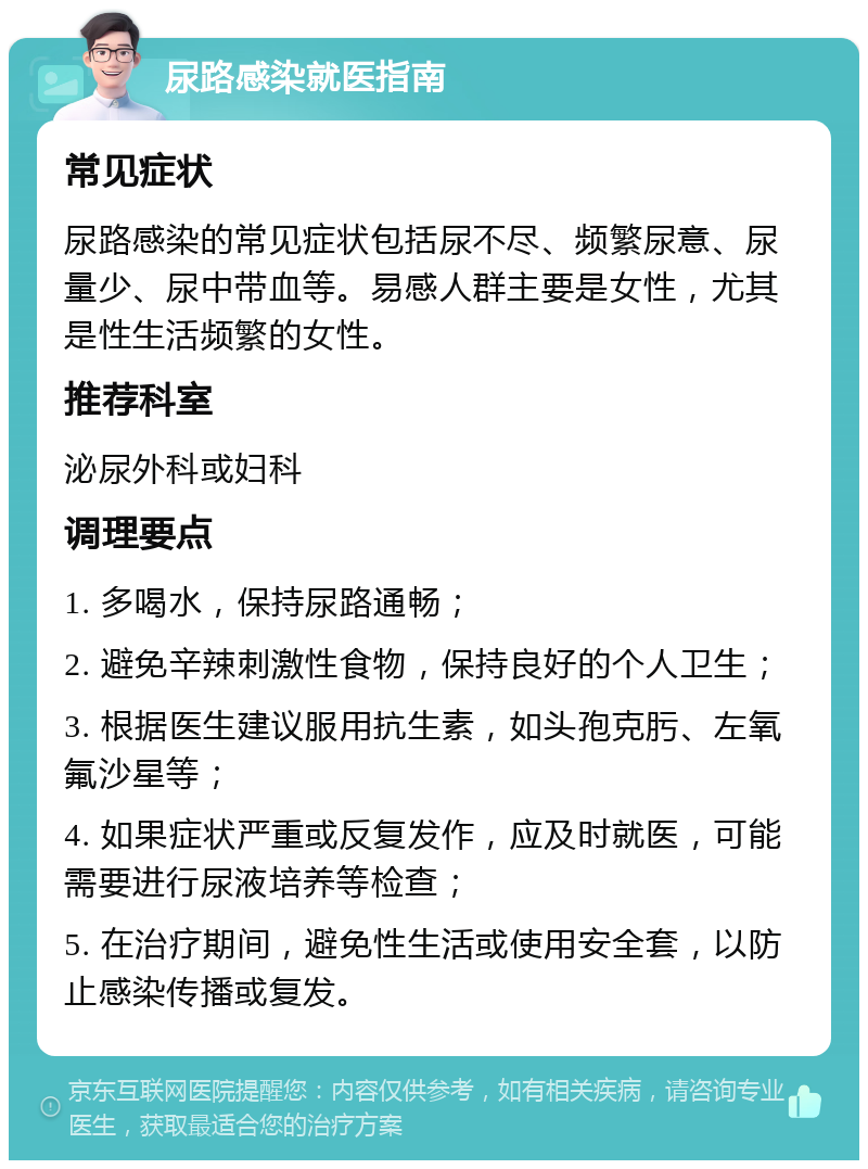 尿路感染就医指南 常见症状 尿路感染的常见症状包括尿不尽、频繁尿意、尿量少、尿中带血等。易感人群主要是女性，尤其是性生活频繁的女性。 推荐科室 泌尿外科或妇科 调理要点 1. 多喝水，保持尿路通畅； 2. 避免辛辣刺激性食物，保持良好的个人卫生； 3. 根据医生建议服用抗生素，如头孢克肟、左氧氟沙星等； 4. 如果症状严重或反复发作，应及时就医，可能需要进行尿液培养等检查； 5. 在治疗期间，避免性生活或使用安全套，以防止感染传播或复发。