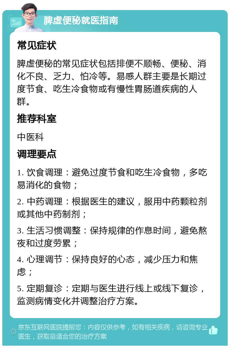 脾虚便秘就医指南 常见症状 脾虚便秘的常见症状包括排便不顺畅、便秘、消化不良、乏力、怕冷等。易感人群主要是长期过度节食、吃生冷食物或有慢性胃肠道疾病的人群。 推荐科室 中医科 调理要点 1. 饮食调理：避免过度节食和吃生冷食物，多吃易消化的食物； 2. 中药调理：根据医生的建议，服用中药颗粒剂或其他中药制剂； 3. 生活习惯调整：保持规律的作息时间，避免熬夜和过度劳累； 4. 心理调节：保持良好的心态，减少压力和焦虑； 5. 定期复诊：定期与医生进行线上或线下复诊，监测病情变化并调整治疗方案。