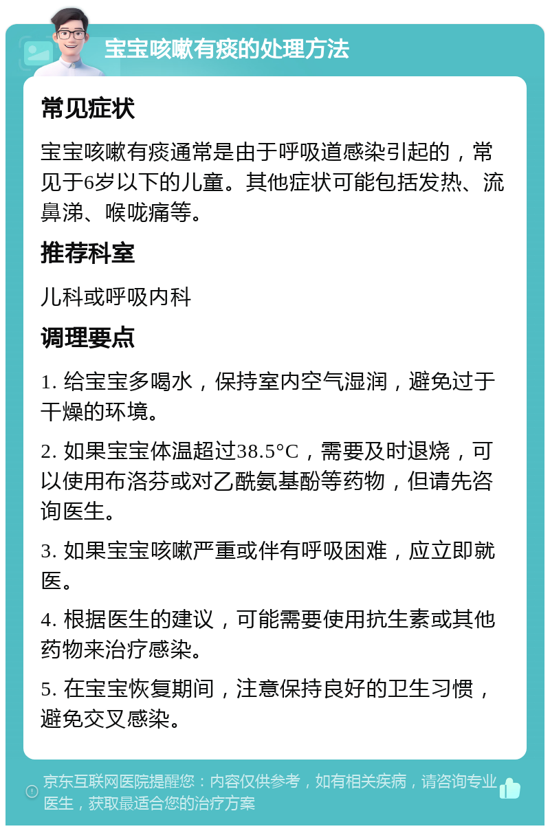 宝宝咳嗽有痰的处理方法 常见症状 宝宝咳嗽有痰通常是由于呼吸道感染引起的，常见于6岁以下的儿童。其他症状可能包括发热、流鼻涕、喉咙痛等。 推荐科室 儿科或呼吸内科 调理要点 1. 给宝宝多喝水，保持室内空气湿润，避免过于干燥的环境。 2. 如果宝宝体温超过38.5°C，需要及时退烧，可以使用布洛芬或对乙酰氨基酚等药物，但请先咨询医生。 3. 如果宝宝咳嗽严重或伴有呼吸困难，应立即就医。 4. 根据医生的建议，可能需要使用抗生素或其他药物来治疗感染。 5. 在宝宝恢复期间，注意保持良好的卫生习惯，避免交叉感染。