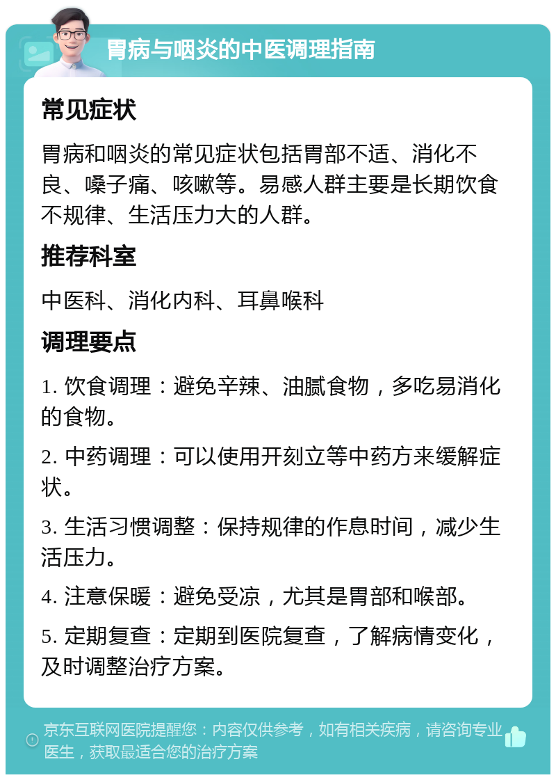 胃病与咽炎的中医调理指南 常见症状 胃病和咽炎的常见症状包括胃部不适、消化不良、嗓子痛、咳嗽等。易感人群主要是长期饮食不规律、生活压力大的人群。 推荐科室 中医科、消化内科、耳鼻喉科 调理要点 1. 饮食调理：避免辛辣、油腻食物，多吃易消化的食物。 2. 中药调理：可以使用开刻立等中药方来缓解症状。 3. 生活习惯调整：保持规律的作息时间，减少生活压力。 4. 注意保暖：避免受凉，尤其是胃部和喉部。 5. 定期复查：定期到医院复查，了解病情变化，及时调整治疗方案。