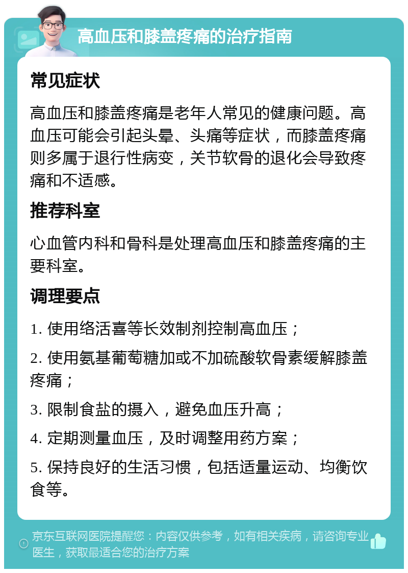 高血压和膝盖疼痛的治疗指南 常见症状 高血压和膝盖疼痛是老年人常见的健康问题。高血压可能会引起头晕、头痛等症状，而膝盖疼痛则多属于退行性病变，关节软骨的退化会导致疼痛和不适感。 推荐科室 心血管内科和骨科是处理高血压和膝盖疼痛的主要科室。 调理要点 1. 使用络活喜等长效制剂控制高血压； 2. 使用氨基葡萄糖加或不加硫酸软骨素缓解膝盖疼痛； 3. 限制食盐的摄入，避免血压升高； 4. 定期测量血压，及时调整用药方案； 5. 保持良好的生活习惯，包括适量运动、均衡饮食等。