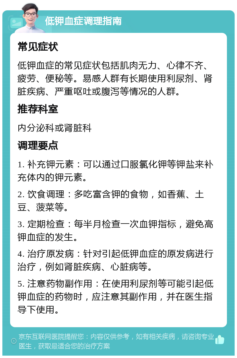 低钾血症调理指南 常见症状 低钾血症的常见症状包括肌肉无力、心律不齐、疲劳、便秘等。易感人群有长期使用利尿剂、肾脏疾病、严重呕吐或腹泻等情况的人群。 推荐科室 内分泌科或肾脏科 调理要点 1. 补充钾元素：可以通过口服氯化钾等钾盐来补充体内的钾元素。 2. 饮食调理：多吃富含钾的食物，如香蕉、土豆、菠菜等。 3. 定期检查：每半月检查一次血钾指标，避免高钾血症的发生。 4. 治疗原发病：针对引起低钾血症的原发病进行治疗，例如肾脏疾病、心脏病等。 5. 注意药物副作用：在使用利尿剂等可能引起低钾血症的药物时，应注意其副作用，并在医生指导下使用。