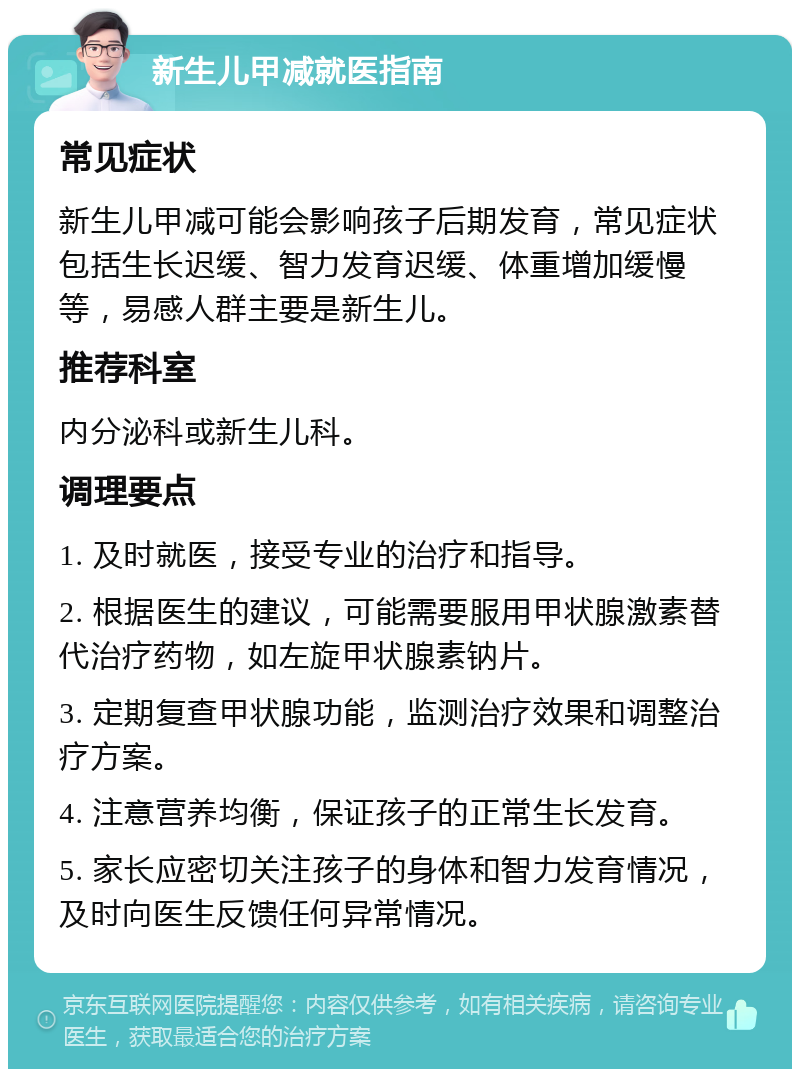 新生儿甲减就医指南 常见症状 新生儿甲减可能会影响孩子后期发育，常见症状包括生长迟缓、智力发育迟缓、体重增加缓慢等，易感人群主要是新生儿。 推荐科室 内分泌科或新生儿科。 调理要点 1. 及时就医，接受专业的治疗和指导。 2. 根据医生的建议，可能需要服用甲状腺激素替代治疗药物，如左旋甲状腺素钠片。 3. 定期复查甲状腺功能，监测治疗效果和调整治疗方案。 4. 注意营养均衡，保证孩子的正常生长发育。 5. 家长应密切关注孩子的身体和智力发育情况，及时向医生反馈任何异常情况。