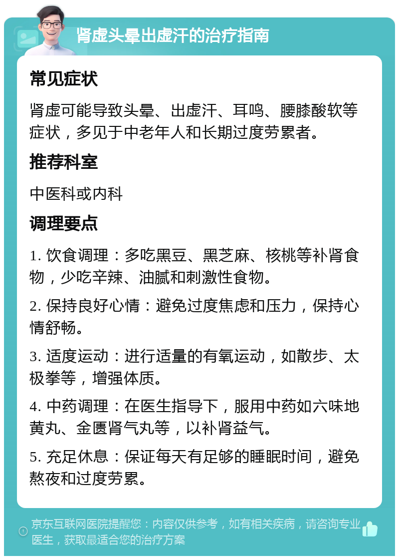 肾虚头晕出虚汗的治疗指南 常见症状 肾虚可能导致头晕、出虚汗、耳鸣、腰膝酸软等症状，多见于中老年人和长期过度劳累者。 推荐科室 中医科或内科 调理要点 1. 饮食调理：多吃黑豆、黑芝麻、核桃等补肾食物，少吃辛辣、油腻和刺激性食物。 2. 保持良好心情：避免过度焦虑和压力，保持心情舒畅。 3. 适度运动：进行适量的有氧运动，如散步、太极拳等，增强体质。 4. 中药调理：在医生指导下，服用中药如六味地黄丸、金匮肾气丸等，以补肾益气。 5. 充足休息：保证每天有足够的睡眠时间，避免熬夜和过度劳累。