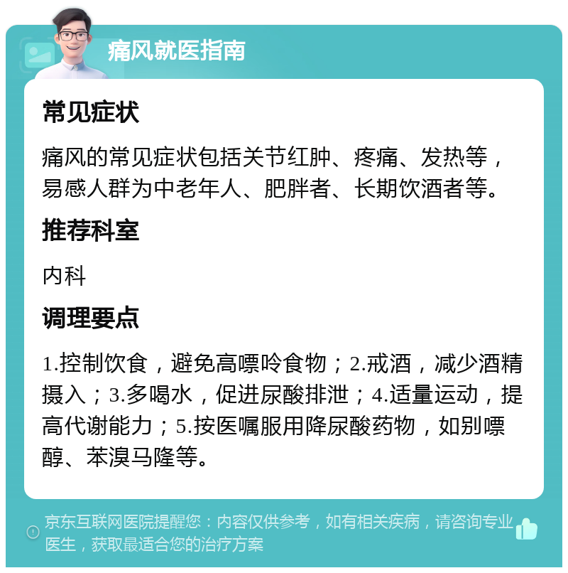 痛风就医指南 常见症状 痛风的常见症状包括关节红肿、疼痛、发热等，易感人群为中老年人、肥胖者、长期饮酒者等。 推荐科室 内科 调理要点 1.控制饮食，避免高嘌呤食物；2.戒酒，减少酒精摄入；3.多喝水，促进尿酸排泄；4.适量运动，提高代谢能力；5.按医嘱服用降尿酸药物，如别嘌醇、苯溴马隆等。