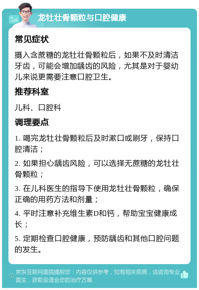 龙牡壮骨颗粒与口腔健康 常见症状 摄入含蔗糖的龙牡壮骨颗粒后，如果不及时清洁牙齿，可能会增加龋齿的风险，尤其是对于婴幼儿来说更需要注意口腔卫生。 推荐科室 儿科、口腔科 调理要点 1. 喝完龙牡壮骨颗粒后及时漱口或刷牙，保持口腔清洁； 2. 如果担心龋齿风险，可以选择无蔗糖的龙牡壮骨颗粒； 3. 在儿科医生的指导下使用龙牡壮骨颗粒，确保正确的用药方法和剂量； 4. 平时注意补充维生素D和钙，帮助宝宝健康成长； 5. 定期检查口腔健康，预防龋齿和其他口腔问题的发生。