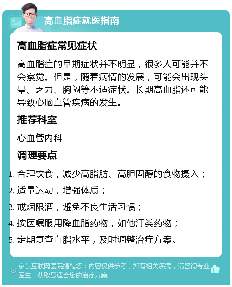 高血脂症就医指南 高血脂症常见症状 高血脂症的早期症状并不明显，很多人可能并不会察觉。但是，随着病情的发展，可能会出现头晕、乏力、胸闷等不适症状。长期高血脂还可能导致心脑血管疾病的发生。 推荐科室 心血管内科 调理要点 合理饮食，减少高脂肪、高胆固醇的食物摄入； 适量运动，增强体质； 戒烟限酒，避免不良生活习惯； 按医嘱服用降血脂药物，如他汀类药物； 定期复查血脂水平，及时调整治疗方案。