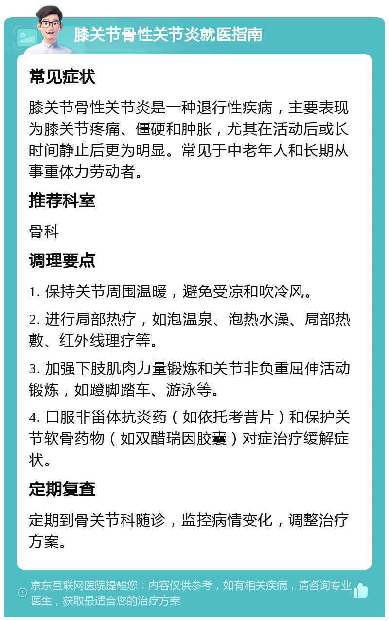 膝关节骨性关节炎就医指南 常见症状 膝关节骨性关节炎是一种退行性疾病，主要表现为膝关节疼痛、僵硬和肿胀，尤其在活动后或长时间静止后更为明显。常见于中老年人和长期从事重体力劳动者。 推荐科室 骨科 调理要点 1. 保持关节周围温暖，避免受凉和吹冷风。 2. 进行局部热疗，如泡温泉、泡热水澡、局部热敷、红外线理疗等。 3. 加强下肢肌肉力量锻炼和关节非负重屈伸活动锻炼，如蹬脚踏车、游泳等。 4. 口服非甾体抗炎药（如依托考昔片）和保护关节软骨药物（如双醋瑞因胶囊）对症治疗缓解症状。 定期复查 定期到骨关节科随诊，监控病情变化，调整治疗方案。