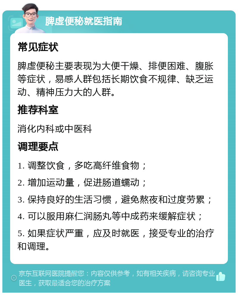 脾虚便秘就医指南 常见症状 脾虚便秘主要表现为大便干燥、排便困难、腹胀等症状，易感人群包括长期饮食不规律、缺乏运动、精神压力大的人群。 推荐科室 消化内科或中医科 调理要点 1. 调整饮食，多吃高纤维食物； 2. 增加运动量，促进肠道蠕动； 3. 保持良好的生活习惯，避免熬夜和过度劳累； 4. 可以服用麻仁润肠丸等中成药来缓解症状； 5. 如果症状严重，应及时就医，接受专业的治疗和调理。