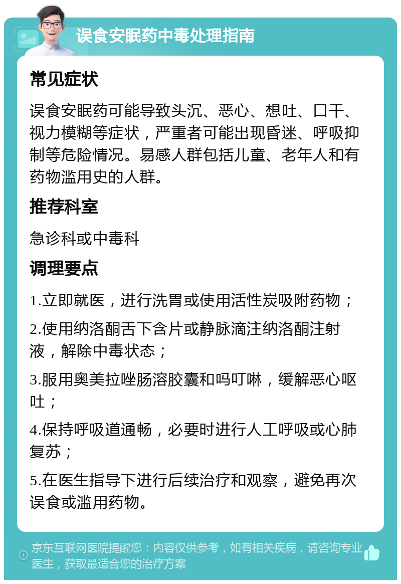 误食安眠药中毒处理指南 常见症状 误食安眠药可能导致头沉、恶心、想吐、口干、视力模糊等症状，严重者可能出现昏迷、呼吸抑制等危险情况。易感人群包括儿童、老年人和有药物滥用史的人群。 推荐科室 急诊科或中毒科 调理要点 1.立即就医，进行洗胃或使用活性炭吸附药物； 2.使用纳洛酮舌下含片或静脉滴注纳洛酮注射液，解除中毒状态； 3.服用奥美拉唑肠溶胶囊和吗叮啉，缓解恶心呕吐； 4.保持呼吸道通畅，必要时进行人工呼吸或心肺复苏； 5.在医生指导下进行后续治疗和观察，避免再次误食或滥用药物。