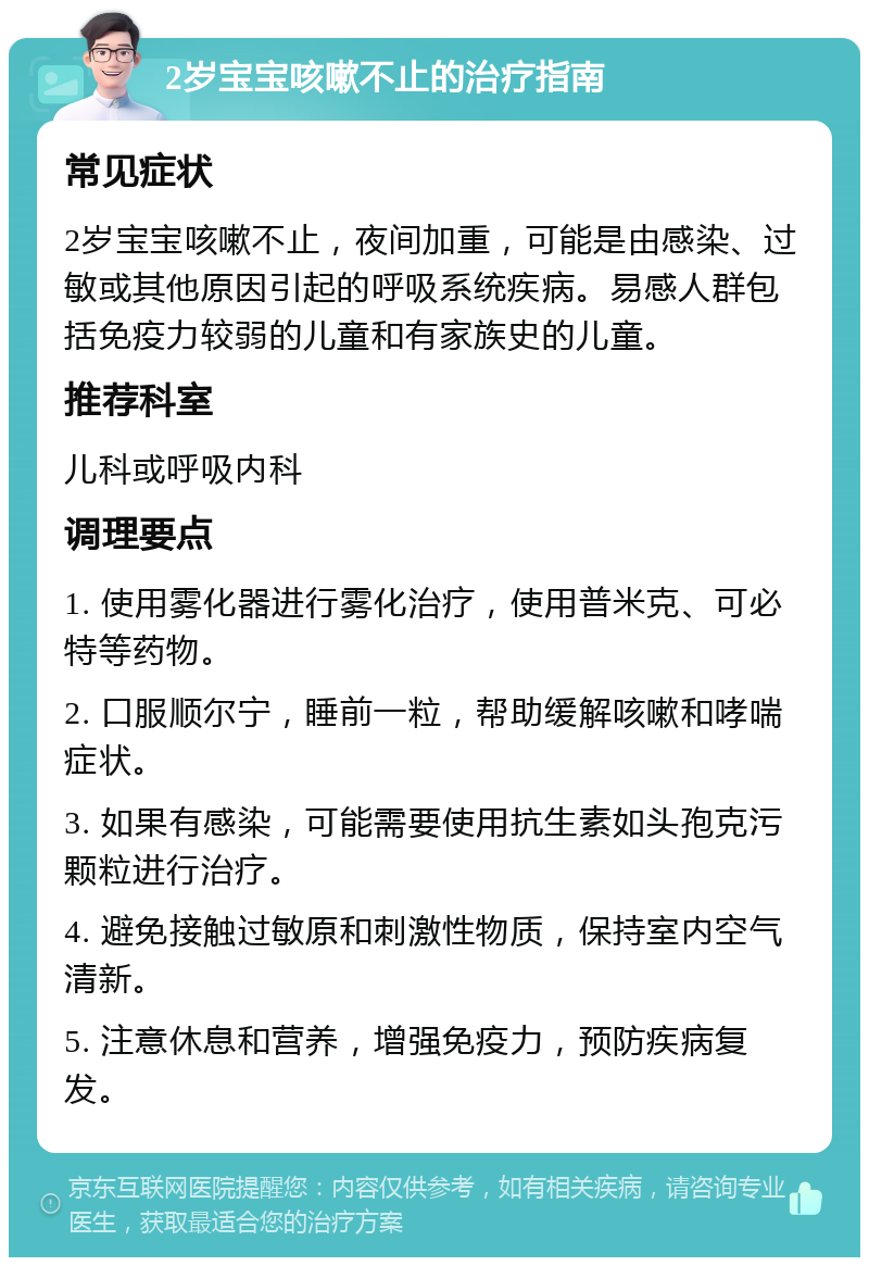 2岁宝宝咳嗽不止的治疗指南 常见症状 2岁宝宝咳嗽不止，夜间加重，可能是由感染、过敏或其他原因引起的呼吸系统疾病。易感人群包括免疫力较弱的儿童和有家族史的儿童。 推荐科室 儿科或呼吸内科 调理要点 1. 使用雾化器进行雾化治疗，使用普米克、可必特等药物。 2. 口服顺尔宁，睡前一粒，帮助缓解咳嗽和哮喘症状。 3. 如果有感染，可能需要使用抗生素如头孢克污颗粒进行治疗。 4. 避免接触过敏原和刺激性物质，保持室内空气清新。 5. 注意休息和营养，增强免疫力，预防疾病复发。