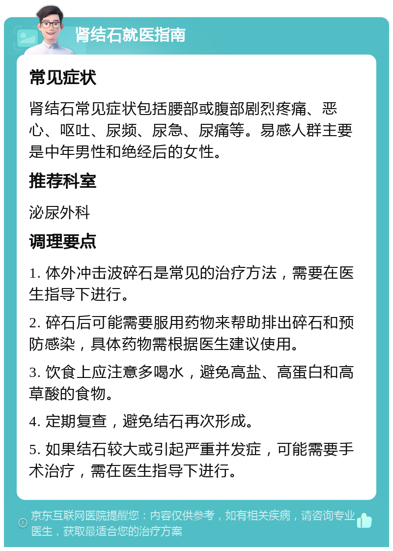 肾结石就医指南 常见症状 肾结石常见症状包括腰部或腹部剧烈疼痛、恶心、呕吐、尿频、尿急、尿痛等。易感人群主要是中年男性和绝经后的女性。 推荐科室 泌尿外科 调理要点 1. 体外冲击波碎石是常见的治疗方法，需要在医生指导下进行。 2. 碎石后可能需要服用药物来帮助排出碎石和预防感染，具体药物需根据医生建议使用。 3. 饮食上应注意多喝水，避免高盐、高蛋白和高草酸的食物。 4. 定期复查，避免结石再次形成。 5. 如果结石较大或引起严重并发症，可能需要手术治疗，需在医生指导下进行。