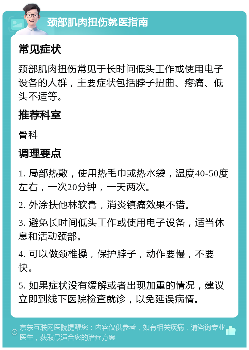 颈部肌肉扭伤就医指南 常见症状 颈部肌肉扭伤常见于长时间低头工作或使用电子设备的人群，主要症状包括脖子扭曲、疼痛、低头不适等。 推荐科室 骨科 调理要点 1. 局部热敷，使用热毛巾或热水袋，温度40-50度左右，一次20分钟，一天两次。 2. 外涂扶他林软膏，消炎镇痛效果不错。 3. 避免长时间低头工作或使用电子设备，适当休息和活动颈部。 4. 可以做颈椎操，保护脖子，动作要慢，不要快。 5. 如果症状没有缓解或者出现加重的情况，建议立即到线下医院检查就诊，以免延误病情。