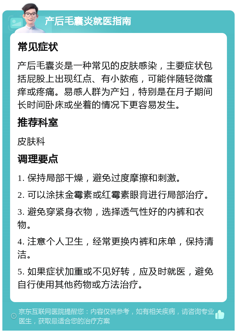 产后毛囊炎就医指南 常见症状 产后毛囊炎是一种常见的皮肤感染，主要症状包括屁股上出现红点、有小脓疱，可能伴随轻微瘙痒或疼痛。易感人群为产妇，特别是在月子期间长时间卧床或坐着的情况下更容易发生。 推荐科室 皮肤科 调理要点 1. 保持局部干燥，避免过度摩擦和刺激。 2. 可以涂抹金霉素或红霉素眼膏进行局部治疗。 3. 避免穿紧身衣物，选择透气性好的内裤和衣物。 4. 注意个人卫生，经常更换内裤和床单，保持清洁。 5. 如果症状加重或不见好转，应及时就医，避免自行使用其他药物或方法治疗。