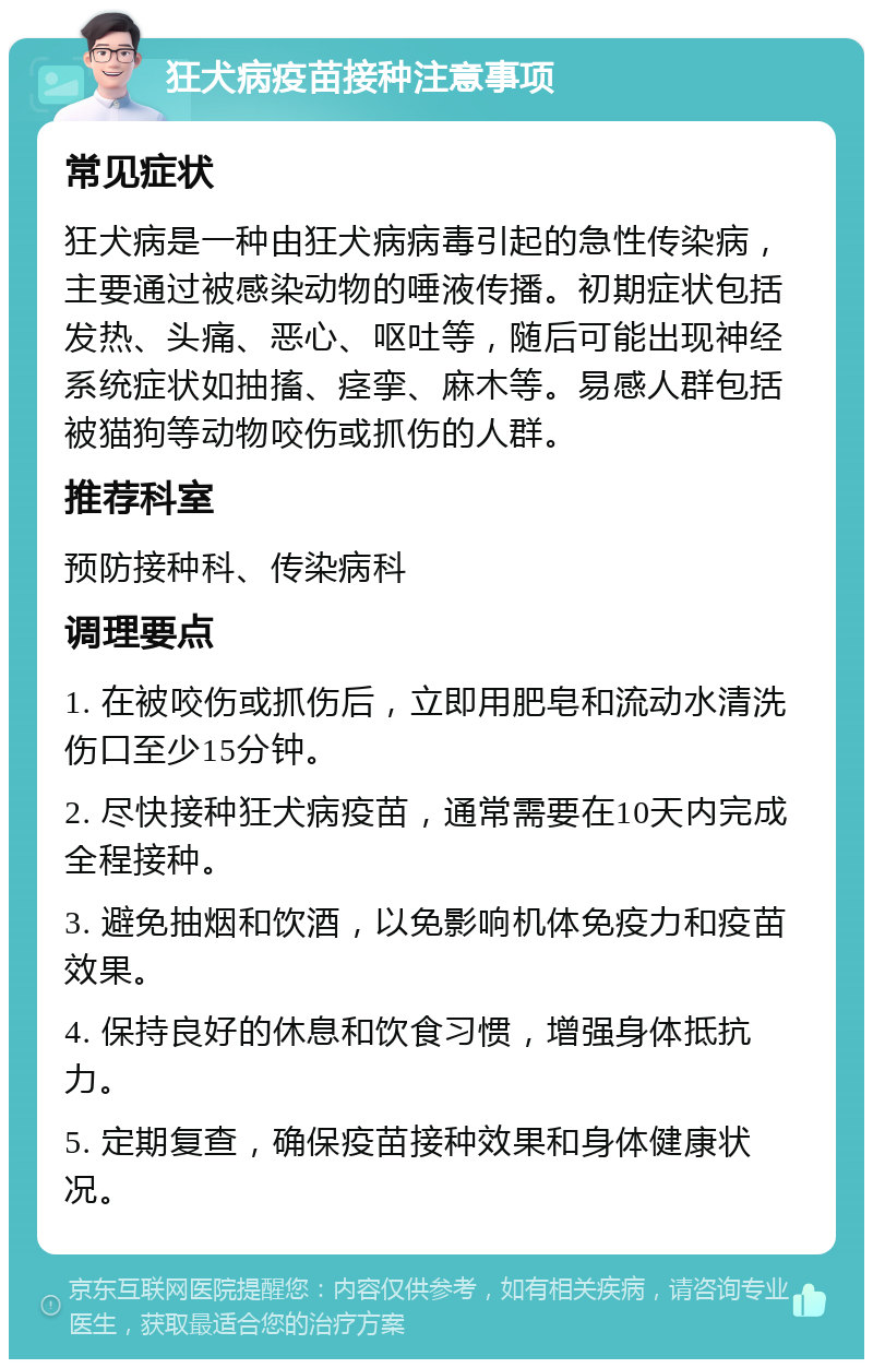 狂犬病疫苗接种注意事项 常见症状 狂犬病是一种由狂犬病病毒引起的急性传染病，主要通过被感染动物的唾液传播。初期症状包括发热、头痛、恶心、呕吐等，随后可能出现神经系统症状如抽搐、痉挛、麻木等。易感人群包括被猫狗等动物咬伤或抓伤的人群。 推荐科室 预防接种科、传染病科 调理要点 1. 在被咬伤或抓伤后，立即用肥皂和流动水清洗伤口至少15分钟。 2. 尽快接种狂犬病疫苗，通常需要在10天内完成全程接种。 3. 避免抽烟和饮酒，以免影响机体免疫力和疫苗效果。 4. 保持良好的休息和饮食习惯，增强身体抵抗力。 5. 定期复查，确保疫苗接种效果和身体健康状况。