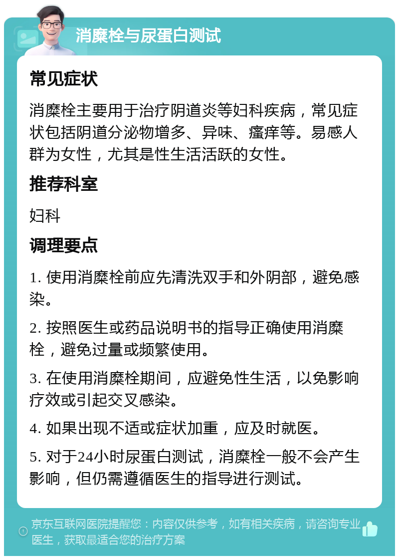 消糜栓与尿蛋白测试 常见症状 消糜栓主要用于治疗阴道炎等妇科疾病，常见症状包括阴道分泌物增多、异味、瘙痒等。易感人群为女性，尤其是性生活活跃的女性。 推荐科室 妇科 调理要点 1. 使用消糜栓前应先清洗双手和外阴部，避免感染。 2. 按照医生或药品说明书的指导正确使用消糜栓，避免过量或频繁使用。 3. 在使用消糜栓期间，应避免性生活，以免影响疗效或引起交叉感染。 4. 如果出现不适或症状加重，应及时就医。 5. 对于24小时尿蛋白测试，消糜栓一般不会产生影响，但仍需遵循医生的指导进行测试。