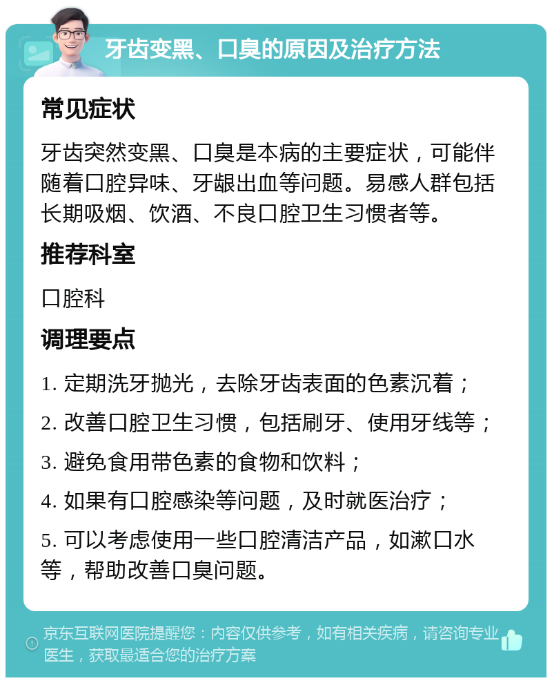 牙齿变黑、口臭的原因及治疗方法 常见症状 牙齿突然变黑、口臭是本病的主要症状，可能伴随着口腔异味、牙龈出血等问题。易感人群包括长期吸烟、饮酒、不良口腔卫生习惯者等。 推荐科室 口腔科 调理要点 1. 定期洗牙抛光，去除牙齿表面的色素沉着； 2. 改善口腔卫生习惯，包括刷牙、使用牙线等； 3. 避免食用带色素的食物和饮料； 4. 如果有口腔感染等问题，及时就医治疗； 5. 可以考虑使用一些口腔清洁产品，如漱口水等，帮助改善口臭问题。