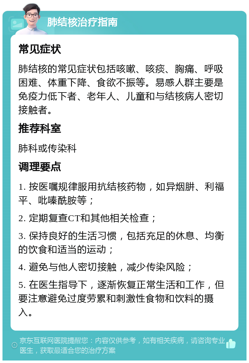 肺结核治疗指南 常见症状 肺结核的常见症状包括咳嗽、咳痰、胸痛、呼吸困难、体重下降、食欲不振等。易感人群主要是免疫力低下者、老年人、儿童和与结核病人密切接触者。 推荐科室 肺科或传染科 调理要点 1. 按医嘱规律服用抗结核药物，如异烟肼、利福平、吡嗪酰胺等； 2. 定期复查CT和其他相关检查； 3. 保持良好的生活习惯，包括充足的休息、均衡的饮食和适当的运动； 4. 避免与他人密切接触，减少传染风险； 5. 在医生指导下，逐渐恢复正常生活和工作，但要注意避免过度劳累和刺激性食物和饮料的摄入。