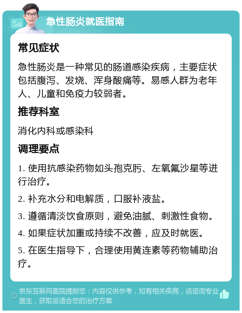 急性肠炎就医指南 常见症状 急性肠炎是一种常见的肠道感染疾病，主要症状包括腹泻、发烧、浑身酸痛等。易感人群为老年人、儿童和免疫力较弱者。 推荐科室 消化内科或感染科 调理要点 1. 使用抗感染药物如头孢克肟、左氧氟沙星等进行治疗。 2. 补充水分和电解质，口服补液盐。 3. 遵循清淡饮食原则，避免油腻、刺激性食物。 4. 如果症状加重或持续不改善，应及时就医。 5. 在医生指导下，合理使用黄连素等药物辅助治疗。