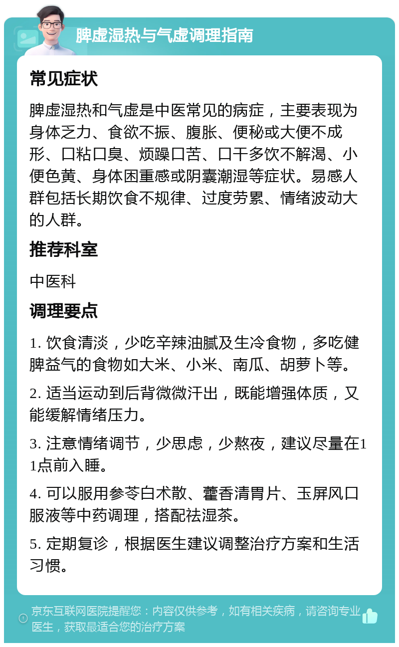 脾虚湿热与气虚调理指南 常见症状 脾虚湿热和气虚是中医常见的病症，主要表现为身体乏力、食欲不振、腹胀、便秘或大便不成形、口粘口臭、烦躁口苦、口干多饮不解渴、小便色黄、身体困重感或阴囊潮湿等症状。易感人群包括长期饮食不规律、过度劳累、情绪波动大的人群。 推荐科室 中医科 调理要点 1. 饮食清淡，少吃辛辣油腻及生冷食物，多吃健脾益气的食物如大米、小米、南瓜、胡萝卜等。 2. 适当运动到后背微微汗出，既能增强体质，又能缓解情绪压力。 3. 注意情绪调节，少思虑，少熬夜，建议尽量在11点前入睡。 4. 可以服用参苓白术散、藿香清胃片、玉屏风口服液等中药调理，搭配祛湿茶。 5. 定期复诊，根据医生建议调整治疗方案和生活习惯。