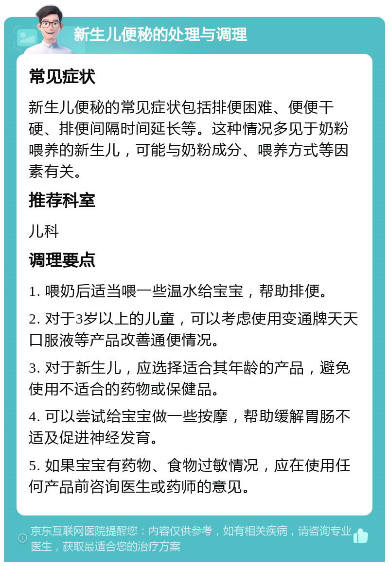 新生儿便秘的处理与调理 常见症状 新生儿便秘的常见症状包括排便困难、便便干硬、排便间隔时间延长等。这种情况多见于奶粉喂养的新生儿，可能与奶粉成分、喂养方式等因素有关。 推荐科室 儿科 调理要点 1. 喂奶后适当喂一些温水给宝宝，帮助排便。 2. 对于3岁以上的儿童，可以考虑使用变通牌天天口服液等产品改善通便情况。 3. 对于新生儿，应选择适合其年龄的产品，避免使用不适合的药物或保健品。 4. 可以尝试给宝宝做一些按摩，帮助缓解胃肠不适及促进神经发育。 5. 如果宝宝有药物、食物过敏情况，应在使用任何产品前咨询医生或药师的意见。