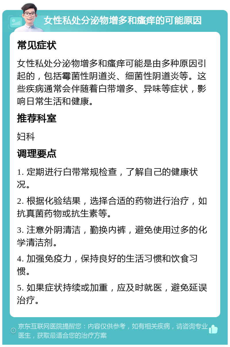 女性私处分泌物增多和瘙痒的可能原因 常见症状 女性私处分泌物增多和瘙痒可能是由多种原因引起的，包括霉菌性阴道炎、细菌性阴道炎等。这些疾病通常会伴随着白带增多、异味等症状，影响日常生活和健康。 推荐科室 妇科 调理要点 1. 定期进行白带常规检查，了解自己的健康状况。 2. 根据化验结果，选择合适的药物进行治疗，如抗真菌药物或抗生素等。 3. 注意外阴清洁，勤换内裤，避免使用过多的化学清洁剂。 4. 加强免疫力，保持良好的生活习惯和饮食习惯。 5. 如果症状持续或加重，应及时就医，避免延误治疗。