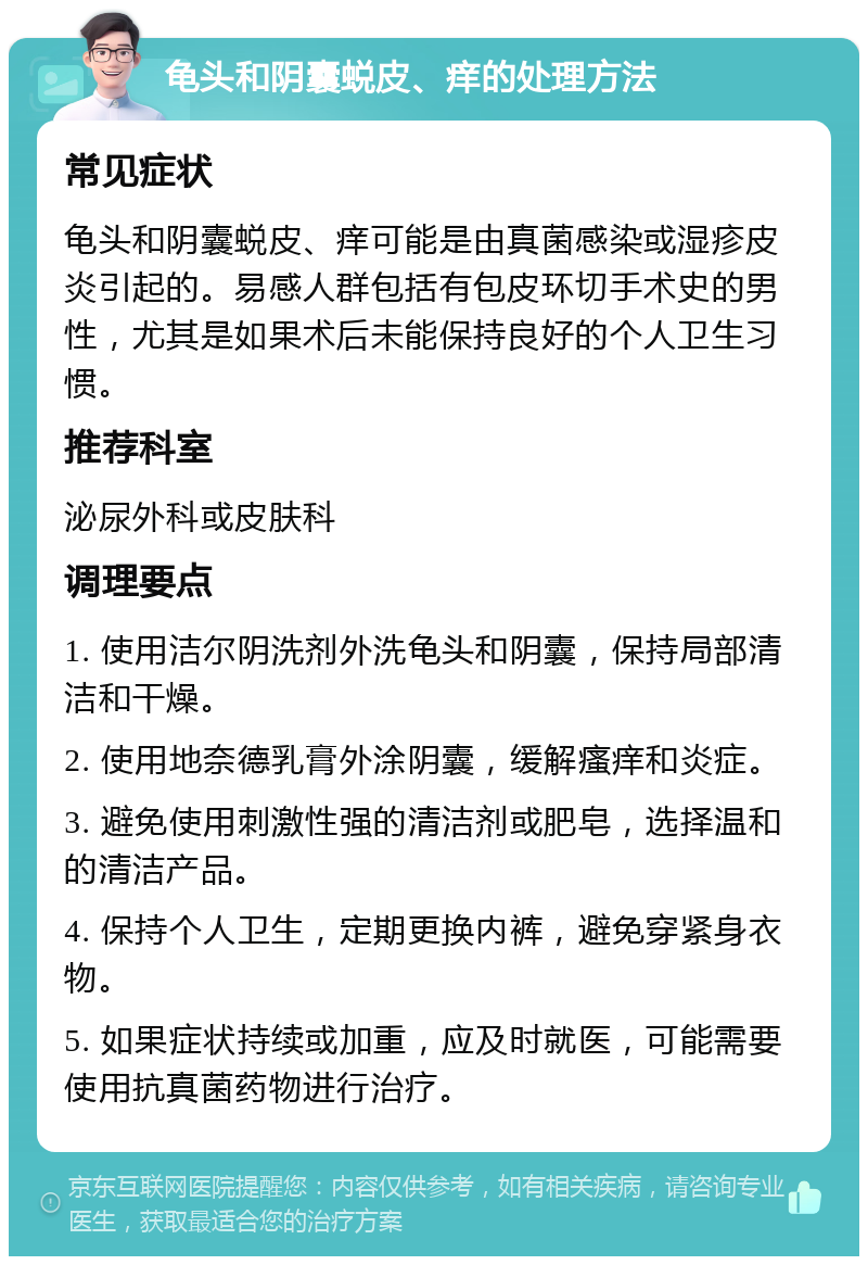 龟头和阴囊蜕皮、痒的处理方法 常见症状 龟头和阴囊蜕皮、痒可能是由真菌感染或湿疹皮炎引起的。易感人群包括有包皮环切手术史的男性，尤其是如果术后未能保持良好的个人卫生习惯。 推荐科室 泌尿外科或皮肤科 调理要点 1. 使用洁尔阴洗剂外洗龟头和阴囊，保持局部清洁和干燥。 2. 使用地奈德乳膏外涂阴囊，缓解瘙痒和炎症。 3. 避免使用刺激性强的清洁剂或肥皂，选择温和的清洁产品。 4. 保持个人卫生，定期更换内裤，避免穿紧身衣物。 5. 如果症状持续或加重，应及时就医，可能需要使用抗真菌药物进行治疗。