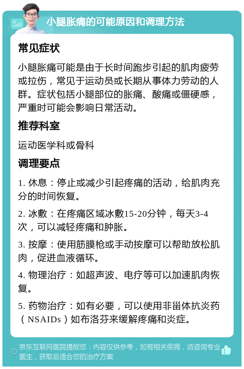 小腿胀痛的可能原因和调理方法 常见症状 小腿胀痛可能是由于长时间跑步引起的肌肉疲劳或拉伤，常见于运动员或长期从事体力劳动的人群。症状包括小腿部位的胀痛、酸痛或僵硬感，严重时可能会影响日常活动。 推荐科室 运动医学科或骨科 调理要点 1. 休息：停止或减少引起疼痛的活动，给肌肉充分的时间恢复。 2. 冰敷：在疼痛区域冰敷15-20分钟，每天3-4次，可以减轻疼痛和肿胀。 3. 按摩：使用筋膜枪或手动按摩可以帮助放松肌肉，促进血液循环。 4. 物理治疗：如超声波、电疗等可以加速肌肉恢复。 5. 药物治疗：如有必要，可以使用非甾体抗炎药（NSAIDs）如布洛芬来缓解疼痛和炎症。